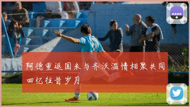 阿德重返国米与齐沃温情相聚共同回忆往昔岁月