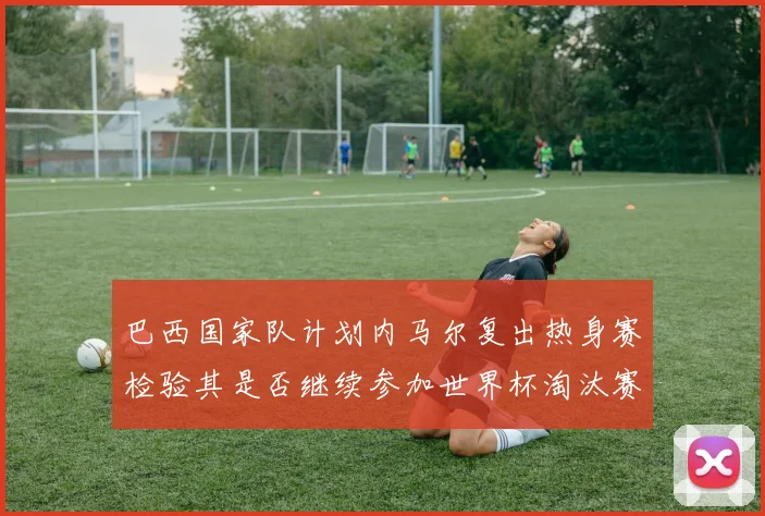 巴西国家队计划内马尔复出热身赛检验其是否继续参加世界杯淘汰赛