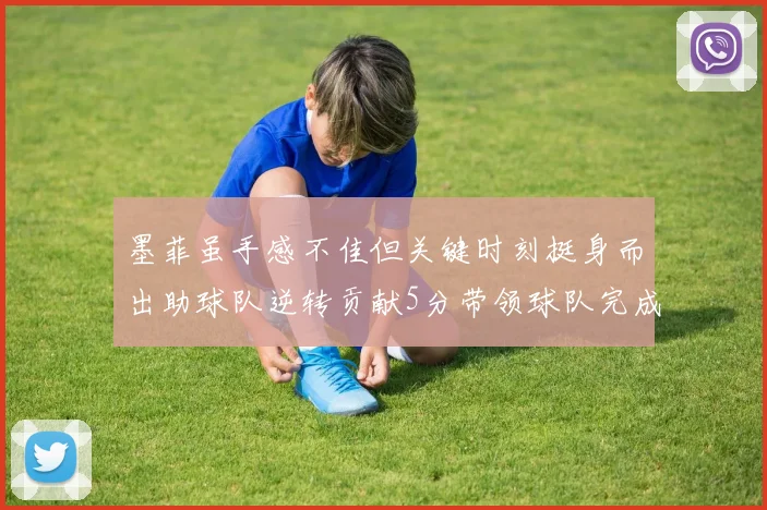 墨菲虽手感不佳但关键时刻挺身而出助球队逆转贡献5分带领球队完成13-0反击
