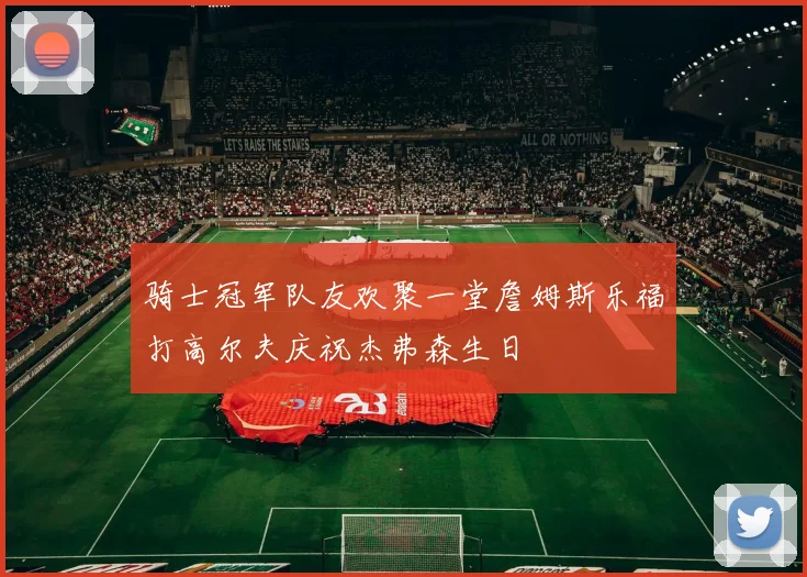 骑士冠军队友欢聚一堂詹姆斯乐福打高尔夫庆祝杰弗森生日
