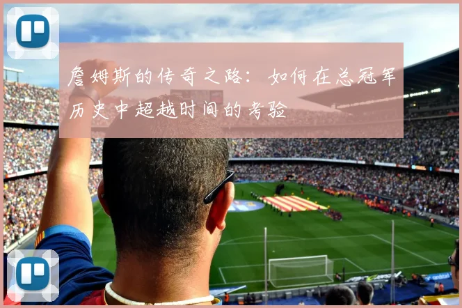 詹姆斯的传奇之路：如何在总冠军历史中超越时间的考验