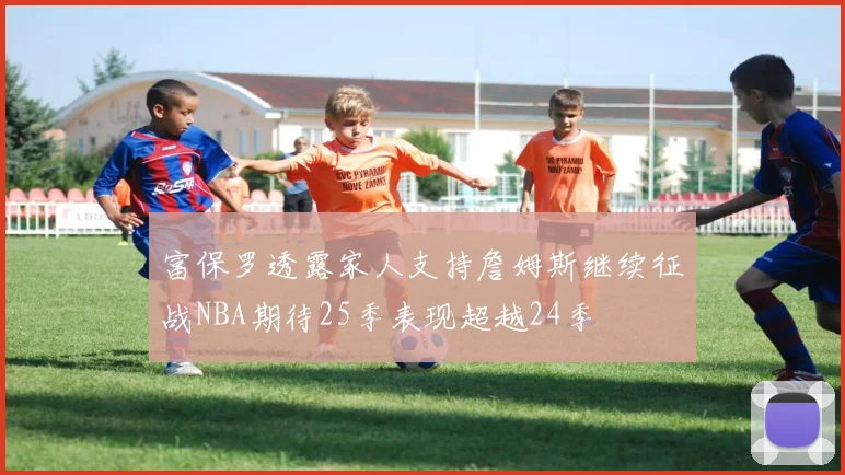富保罗透露家人支持詹姆斯继续征战NBA期待25季表现超越24季