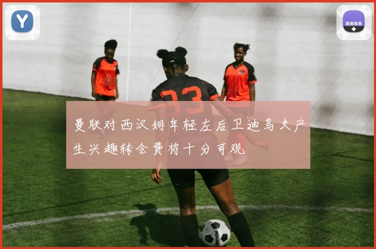 曼联对西汉姆年轻左后卫迪乌夫产生兴趣转会费将十分可观