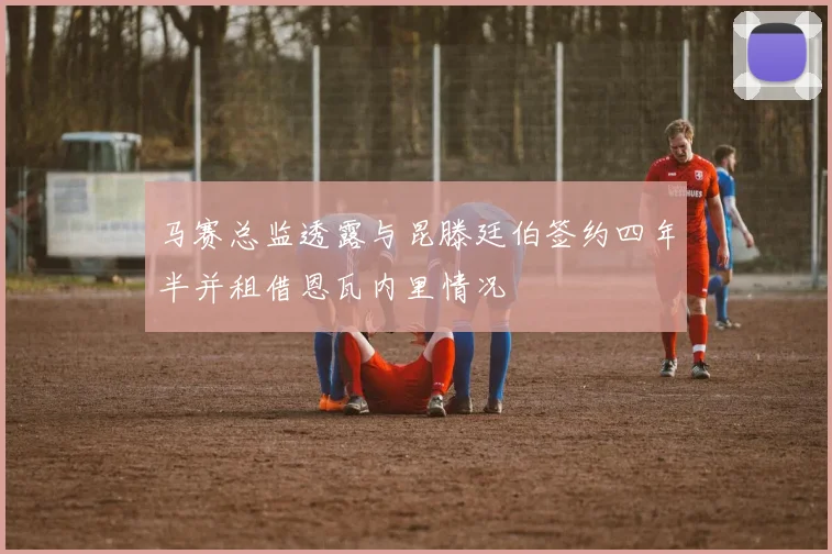 马赛总监透露与昆滕廷伯签约四年半并租借恩瓦内里情况