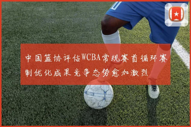 中国篮协评估WCBA常规赛首循环赛制优化成果竞争态势愈加激烈