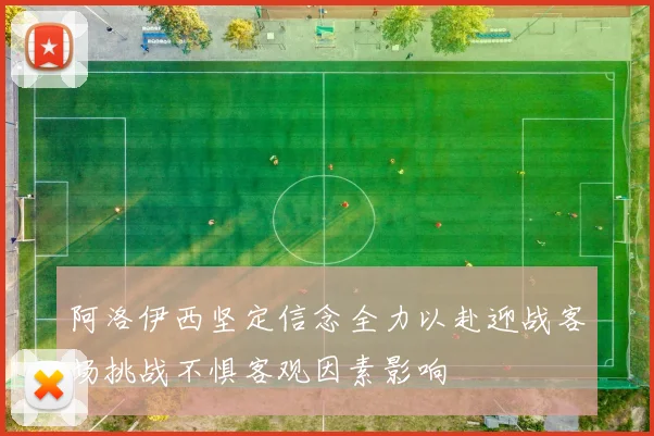 阿洛伊西坚定信念全力以赴迎战客场挑战不惧客观因素影响