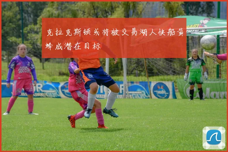克拉克斯顿或将被交易湖人快船黄蜂成潜在目标