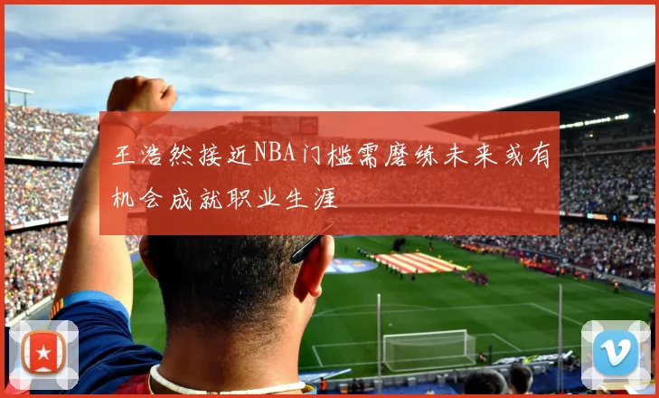 王浩然接近NBA门槛需磨练未来或有机会成就职业生涯