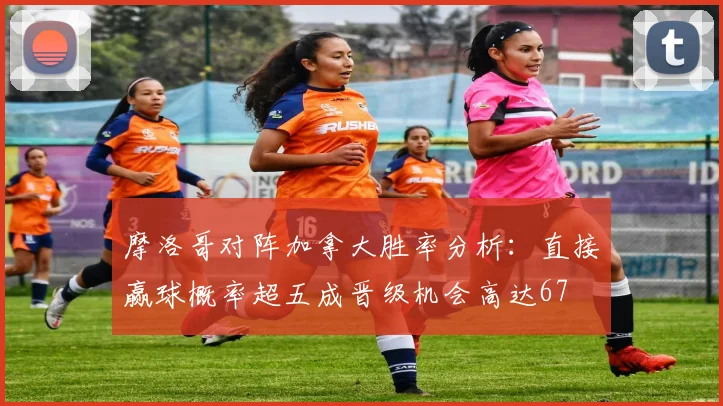 摩洛哥对阵加拿大胜率分析：直接赢球概率超五成晋级机会高达67