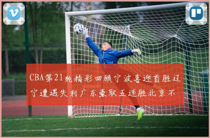 CBA第21轮精彩回顾宁波喜迎首胜辽宁遭遇失利广东豪取五连胜北京不敌天津江苏力克新疆