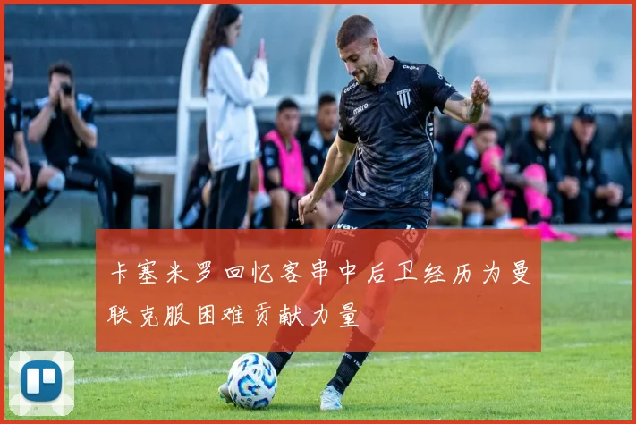 卡塞米罗回忆客串中后卫经历为曼联克服困难贡献力量