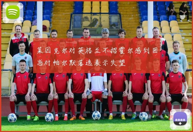 莱因克尔对英格兰不招霍尔感到困惑对帕尔默落选表示失望