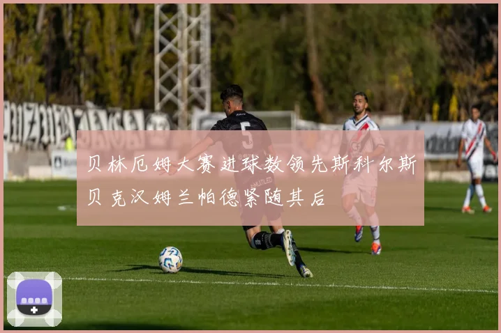 贝林厄姆大赛进球数领先斯科尔斯贝克汉姆兰帕德紧随其后