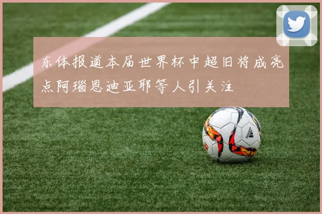 东体报道本届世界杯中超旧将成亮点阿瑙恩迪亚耶等人引关注
